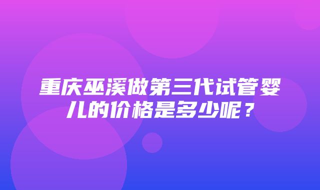 重庆巫溪做第三代试管婴儿的价格是多少呢？