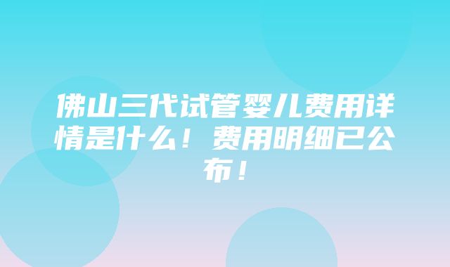 佛山三代试管婴儿费用详情是什么！费用明细已公布！