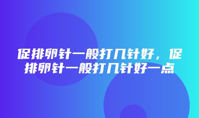 促排卵针一般打几针好，促排卵针一般打几针好一点