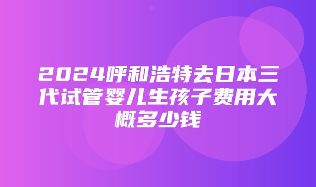 2024呼和浩特去日本三代试管婴儿生孩子费用大概多少钱