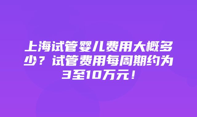 上海试管婴儿费用大概多少？试管费用每周期约为3至10万元！