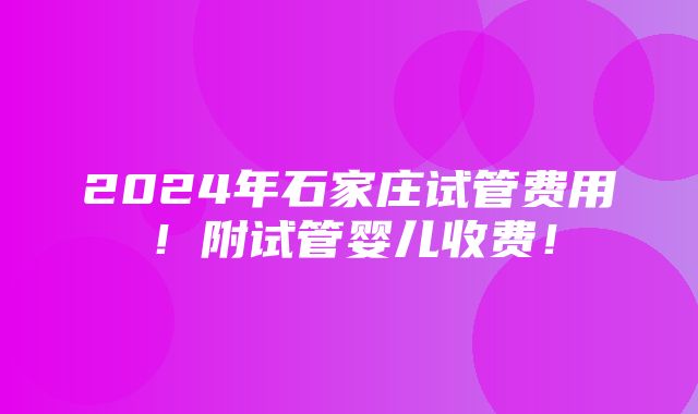 2024年石家庄试管费用！附试管婴儿收费！