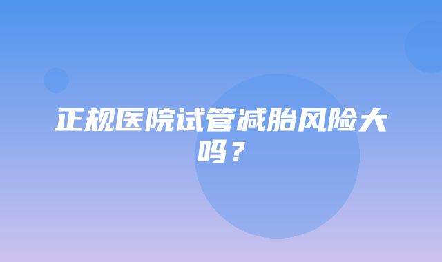 正规医院试管减胎风险大吗？