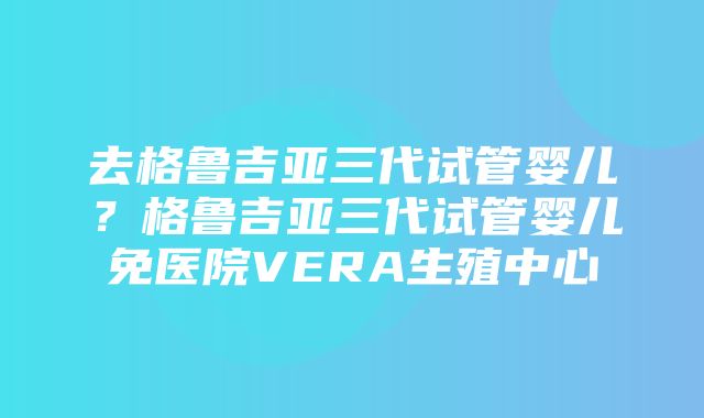 去格鲁吉亚三代试管婴儿？格鲁吉亚三代试管婴儿免医院VERA生殖中心