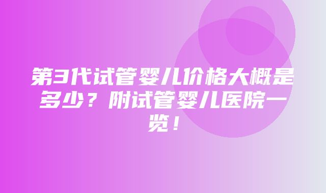 第3代试管婴儿价格大概是多少？附试管婴儿医院一览！