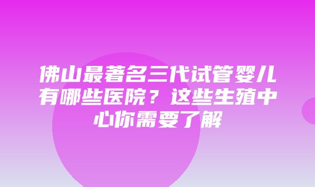 佛山最著名三代试管婴儿有哪些医院？这些生殖中心你需要了解