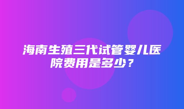 海南生殖三代试管婴儿医院费用是多少？