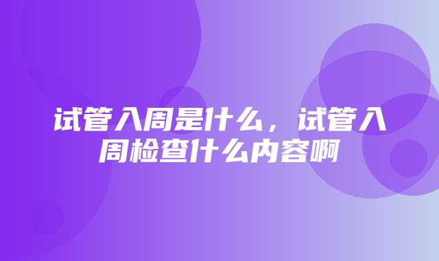 试管入周是什么，试管入周检查什么内容啊