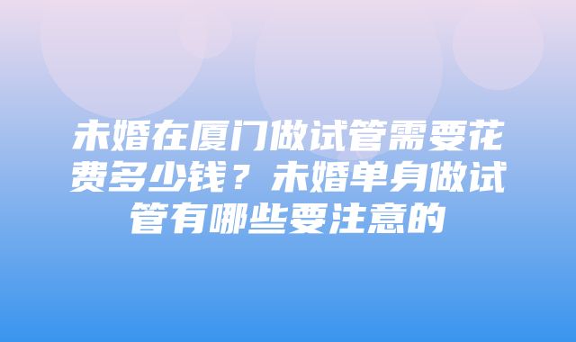 未婚在厦门做试管需要花费多少钱？未婚单身做试管有哪些要注意的