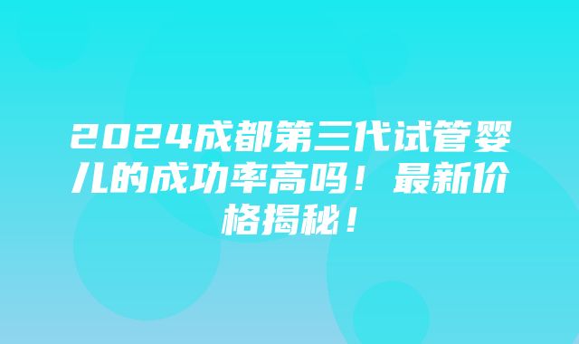 2024成都第三代试管婴儿的成功率高吗！最新价格揭秘！