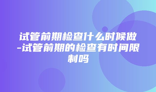 试管前期检查什么时候做-试管前期的检查有时间限制吗