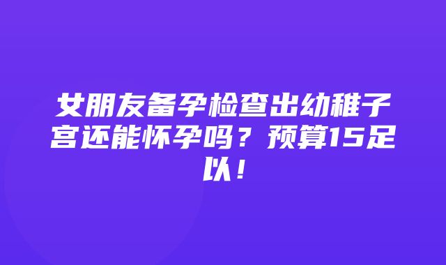 女朋友备孕检查出幼稚子宫还能怀孕吗？预算15足以！