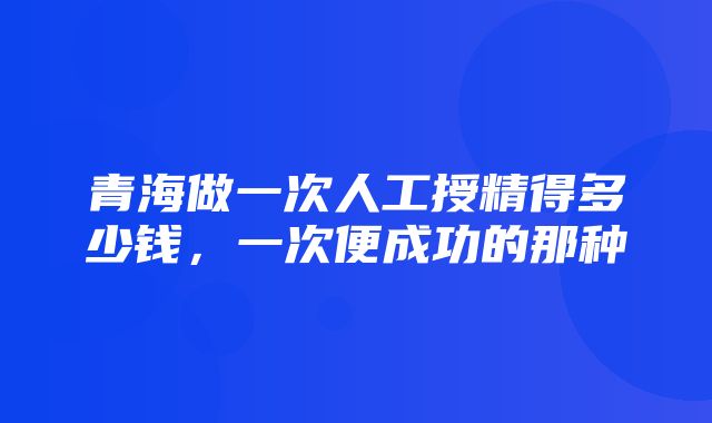 青海做一次人工授精得多少钱，一次便成功的那种