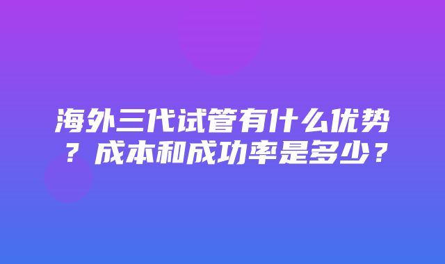 海外三代试管有什么优势？成本和成功率是多少？