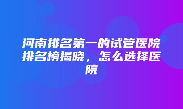 河南排名第一的试管医院排名榜揭晓，怎么选择医院