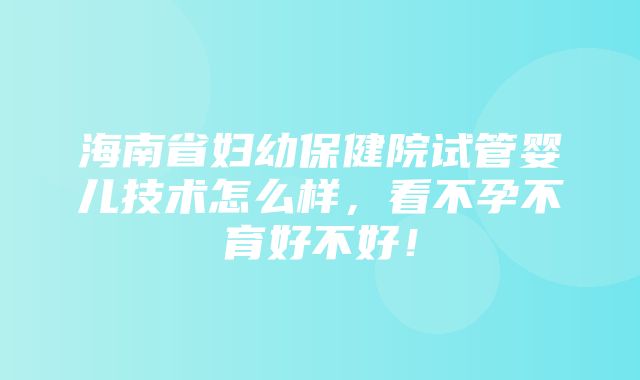 海南省妇幼保健院试管婴儿技术怎么样，看不孕不育好不好！