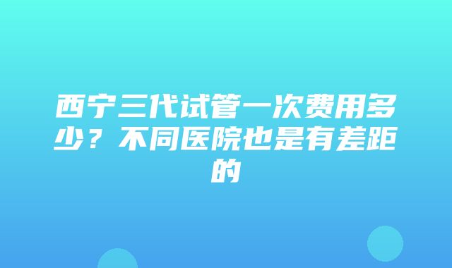 西宁三代试管一次费用多少？不同医院也是有差距的