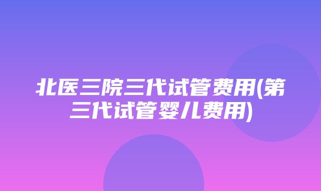 北医三院三代试管费用(第三代试管婴儿费用)