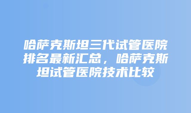 哈萨克斯坦三代试管医院排名最新汇总，哈萨克斯坦试管医院技术比较