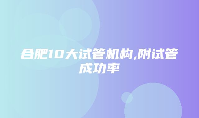 合肥10大试管机构,附试管成功率