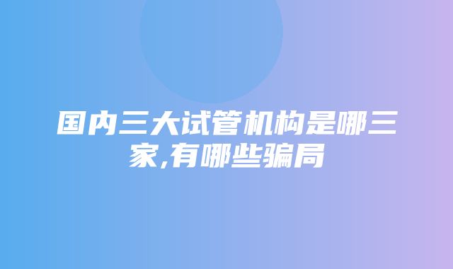 国内三大试管机构是哪三家,有哪些骗局