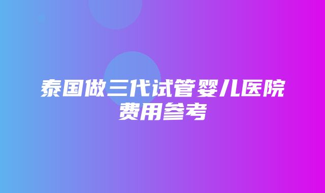 泰国做三代试管婴儿医院费用参考