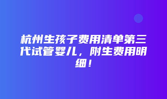 杭州生孩子费用清单第三代试管婴儿，附生费用明细！