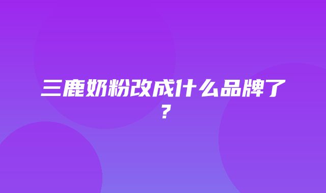 三鹿奶粉改成什么品牌了？