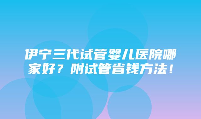 伊宁三代试管婴儿医院哪家好？附试管省钱方法！