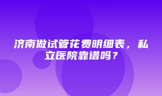 济南做试管花费明细表，私立医院靠谱吗？