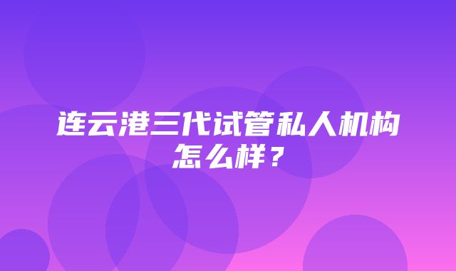 连云港三代试管私人机构怎么样？