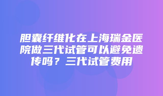 胆囊纤维化在上海瑞金医院做三代试管可以避免遗传吗？三代试管费用