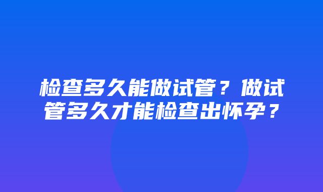 检查多久能做试管？做试管多久才能检查出怀孕？