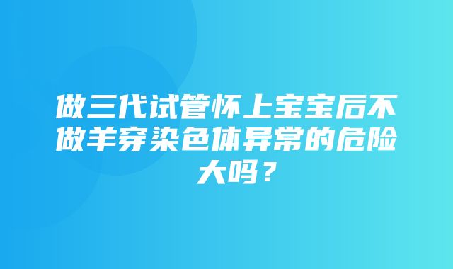 做三代试管怀上宝宝后不做羊穿染色体异常的危险 大吗？