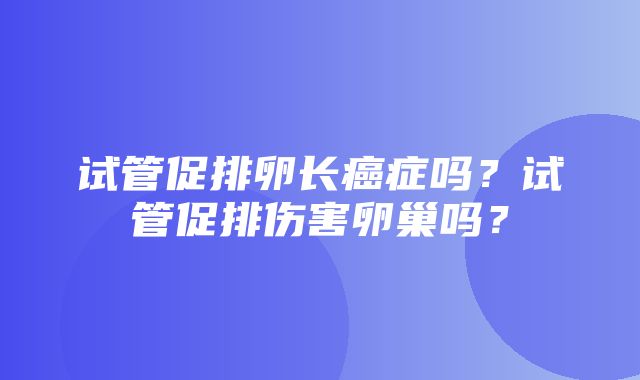 试管促排卵长癌症吗？试管促排伤害卵巢吗？