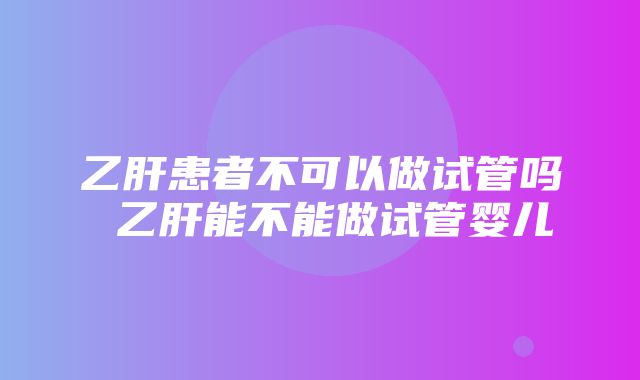 乙肝患者不可以做试管吗 乙肝能不能做试管婴儿