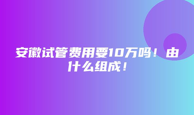 安徽试管费用要10万吗！由什么组成！