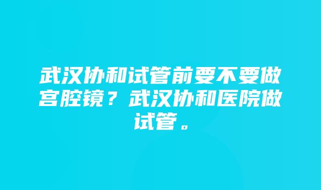 武汉协和试管前要不要做宫腔镜？武汉协和医院做试管。