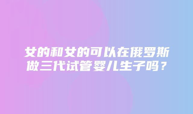 女的和女的可以在俄罗斯做三代试管婴儿生子吗？