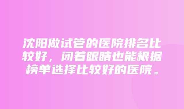 沈阳做试管的医院排名比较好，闭着眼睛也能根据榜单选择比较好的医院。