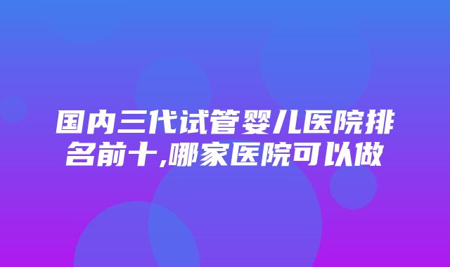 国内三代试管婴儿医院排名前十,哪家医院可以做