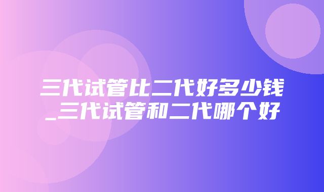 三代试管比二代好多少钱_三代试管和二代哪个好