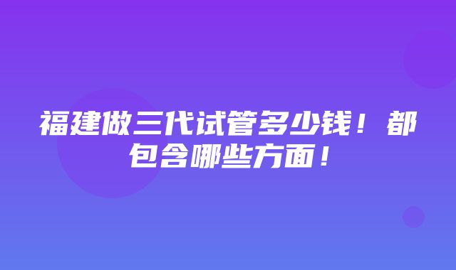 福建做三代试管多少钱！都包含哪些方面！