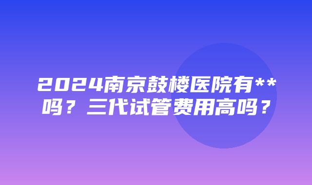 2024南京鼓楼医院有**吗？三代试管费用高吗？