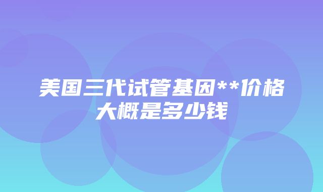 美国三代试管基因**价格大概是多少钱