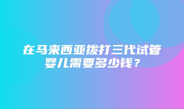 在马来西亚拨打三代试管婴儿需要多少钱？