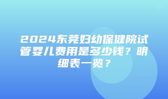 2024东莞妇幼保健院试管婴儿费用是多少钱？明细表一览？