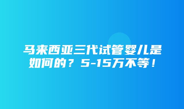 马来西亚三代试管婴儿是如何的？5-15万不等！