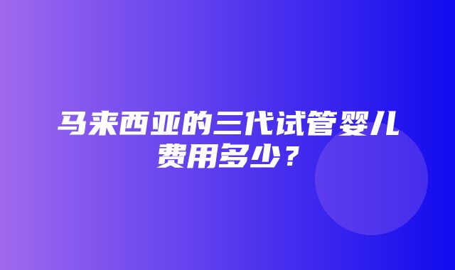 马来西亚的三代试管婴儿费用多少？