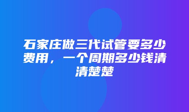 石家庄做三代试管要多少费用，一个周期多少钱清清楚楚